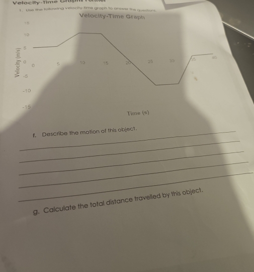 Velocity-Time Graphs 
1. Use the following velocity-time graph to answer the questions 
Velocity-Time Graph 
↑5
10
5
0 5 10 15 20 25 30 35 40
0
-5
-10
-15
Time (s) 
_ 
_f. Describe the motion of this object. 
_ 
_ 
_ 
g. Calculate the total distance travelled by this object.