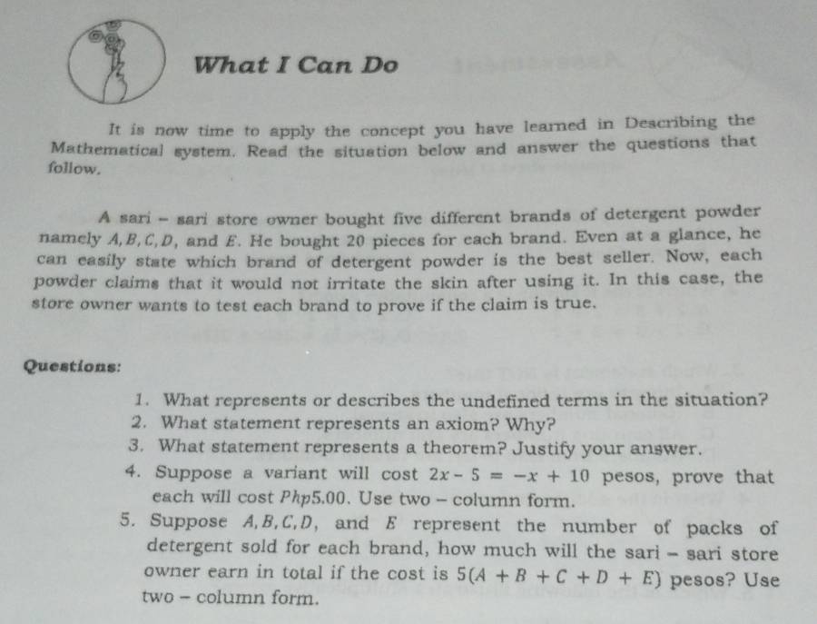 What I Can Do 
It is now time to apply the concept you have learned in Describing the 
Mathematical system. Read the situation below and answer the questions that 
follow. 
A sari - sari store owner bought five different brands of detergent powder 
namely A, B, C, D, and £. He bought 20 pieces for each brand. Even at a glance, he 
can easily state which brand of detergent powder is the best seller. Now, each 
powder claims that it would not irritate the skin after using it. In this case, the 
store owner wants to test each brand to prove if the claim is true. 
Questions: 
1. What represents or describes the undefined terms in the situation? 
2. What statement represents an axiom? Why? 
3. What statement represents a theorem? Justify your answer. 
4. Suppose a variant will cost 2x-5=-x+10 pesos, prove that 
each will cost Php5.00. Use two - column form. 
5. Suppose A, B, C, D, and E represent the number of packs of 
detergent sold for each brand, how much will the sari - sari store 
owner earn in total if the cost is 5(A+B+C+D+E) pesos? Use 
two - column form.