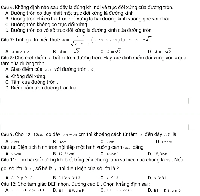 Khẳng định nào sau đây là đúng khi nói về trục đối xứng của đường tròn.
A. Đường tròn có duy nhất một trục đối xứng là đường kính
B. Đường tròn chỉ có hai trục đối xứng là hai đường kính vuông góc với nhau
C. Đường tròn không có trục đối xứng
D. Đường tròn có vô số trục đối xứng là đường kính của đường tròn
Câu 7: Tính giá trị biểu thức A= (x-3)/sqrt(x-2)-1 (x≥ 2;x!= 11) tại x=5-2sqrt(2)
A. A=2+2. B. A=1-sqrt(2). C. A=sqrt(2) D. A=-sqrt(2).
Câu 8: Cho một điểm A bất kì trên đường tròn. Hãy xác định điểm đối xứng với a qua
tâm của đường tròn.
A. Giao điểm của λρ với đường tròn (0) .
B. Không đối xứng.
C. Tâm của đường tròn .
D. Điểm nằm trên đường tròn kia.
Câu 9: Cho (0; 15cm) có dây AB=24 cm thì khoảng cách từ tâm ρ đến dây αв là:
A. 6 cm . B. 8cm . C. 9cm . D. 12cm .
Câu 10: Diện tích hình tròn nội tiếp một hình vuông cạnh 4cm bằng
A. 25cm^2 B. 12,56cm^2 C. 16cm^2 D. 15,3cm^2
Câu 11: Tìm hai số dương khi biết tổng của chúng là 81 và hiệu của chúng là 13 . Nếu
gọi số lớn là x , số bé là y thì điều kiện của số lớn là ?
A. 81≥ y≥ 13 B. 81>x>13 C. x≤ 13 D. x>81
Câu 12: Cho tam giác DEF nhọn. Đường cao EI. Chọn khẳng định sai :
A. EI=DE.cos DEI B. EI=EF.sin F C. EI=EF.cos E D. EI=DE.sin D