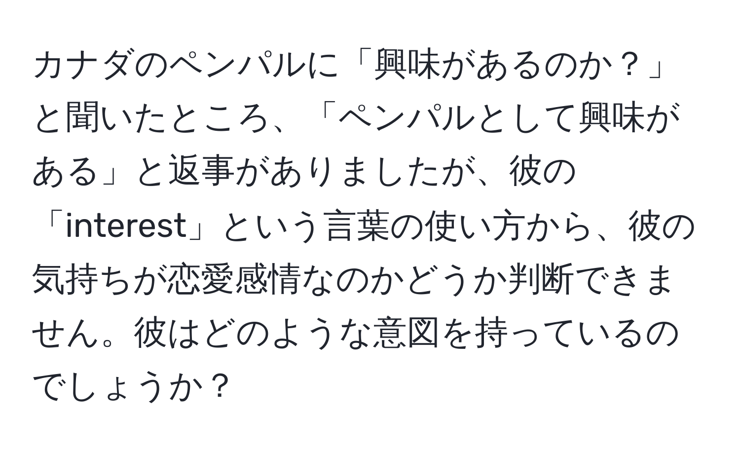 カナダのペンパルに「興味があるのか？」と聞いたところ、「ペンパルとして興味がある」と返事がありましたが、彼の「interest」という言葉の使い方から、彼の気持ちが恋愛感情なのかどうか判断できません。彼はどのような意図を持っているのでしょうか？