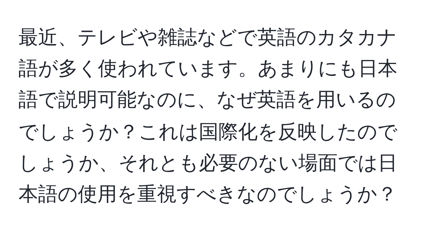 最近、テレビや雑誌などで英語のカタカナ語が多く使われています。あまりにも日本語で説明可能なのに、なぜ英語を用いるのでしょうか？これは国際化を反映したのでしょうか、それとも必要のない場面では日本語の使用を重視すべきなのでしょうか？