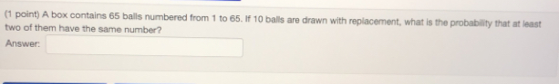 A box contains 65 balls numbered from 1 to 65. If 10 balls are drawn with replacement, what is the probability that at least
two of them have the same number?
Answer: