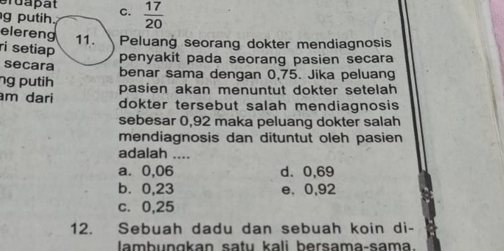 Gruapät
g putih. C.  17/20 
elereng 11. Peluang seorang dokter mendiagnosis
ri setiap
penyakit pada seorang pasien secara
secara benar sama dengan 0,75. Jika peluang
ng putih pasien akan menuntut dokter setelah 
m dari dokter tersebut salah mendiagnosis 
sebesar 0,92 maka peluang dokter salah
mendiagnosis dan dituntut oleh pasien
adalah ....
a. 0,06 d. 0,69
b⩽ 0,23 e. 0,92
c. 0,25
12. Sebuah dadu dan sebuah koin di-
lambungkan satu kali bersama-sama.