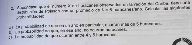 Supóngase que el número X de huracanes observados en la región del Caribe, tiene una 
distribución de Poisson con un promedio de lambda =6 huracanes/año. Calcular las siguientes 
probabilidades: 
a) La probabilidad de que en un año en particular, ocurran más de 5 huracanes. 
b) La probabilidad de que, en ese año, no ocurran huracanes. 
c) La probabilidad de que ocurran entre 4 y 6 huracanes.