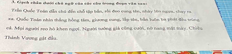 Gạch chân dưới chủ ngữ của các câu trong đoạn văn sau: 
Trần Quốc Toản dẫn chú đến chỗ tập bắn, rồi đeo cung tên, nhảy lên ngựa, chạy ra 
xa. Quốc Toản nhìn thẳng hồng tâm, giương cung, lắp tên, bắn luôn ba phát đều trúng 
cả. Mọi người reo hò khen ngợi. Người tướng giả cũng cười, nở nang mặt mày. Chiêu 
Thành Vương gật đầu.