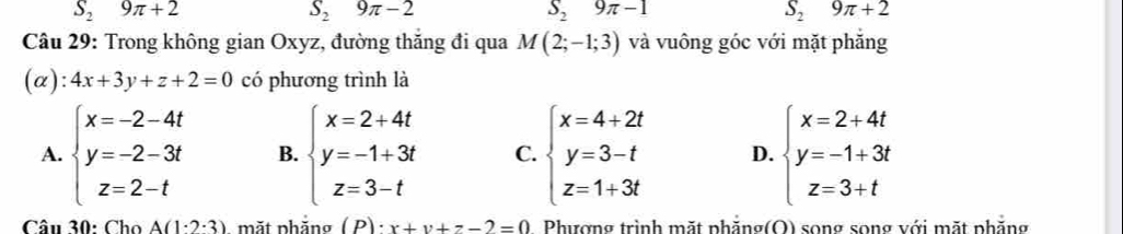 S_29π +2
S_29π -2
S_29π -1
S_29π +2
Câu 29: Trong không gian Oxyz, đường thăng đi qua M(2;-1;3) và vuông góc với mặt phăng
(α): 4x+3y+z+2=0 có phương trình là
A. beginarrayl x=-2-4t y=-2-3t z=2-tendarray. B. beginarrayl x=2+4t y=-1+3t z=3-tendarray. C. beginarrayl x=4+2t y=3-t z=1+3tendarray. D. beginarrayl x=2+4t y=-1+3t z=3+tendarray.
Câu 30: Cho A(1· 2· 3) mặt phẳng ( P) : x+y+z-2=0 Phượng trình mặt phăng(O) song song với mặt phăng