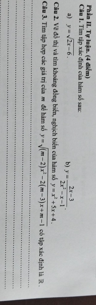 Phần II. Tự luận. (4 điểm) 
Câu 1. Tìm tập xác định của hàm số sau: 
a) y=sqrt(2x-6). 
b) y= (2x-3)/2x^2-x-1 . 
Câu 2. Vẽ đồ thị và tìm khoảng đồng biến, nghịch biến của hàm số y=x^2+5x+4. 
Câu 3. Tìm tập hợp các giá trị của m để hàm số y=sqrt((m-2)x^2-2(m-3)x+m-1) có tập xác định là R. 
_ 
_ 
_ 
_