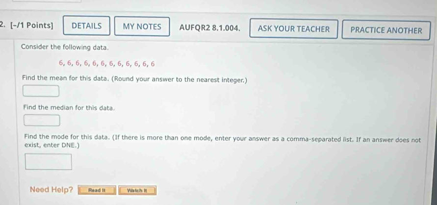 DETAILS MY NOTES AUFQR2 8.1.004. ASK YOUR TEACHER PRACTICE ANOTHER 
Consider the following data.
6, 6, 6, 6, 6, 6, 6, 6, 6, 6, 6, 6
Find the mean for this data. (Round your answer to the nearest integer.) 
Find the median for this data. 
Find the mode for this data. (If there is more than one mode, enter your answer as a comma-separated list. If an answer does not 
exist, enter DNE.) 
Need Help? Read II Watch It