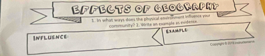 EFFECTS OF GEOGRAPHY 
1. In what ways does the physical environment influence your 
community? 2. Write an example as evidence. 
EXAMPLE: 
INFLUEncE: 
Copyright@ 2019 Instructoman