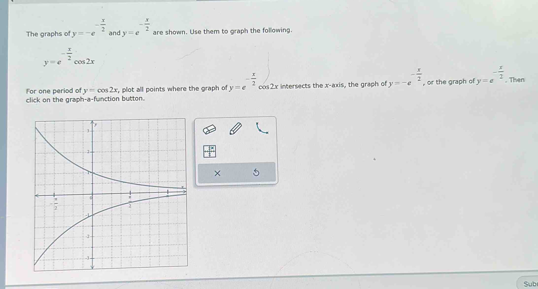 The graphs of y=-e^(-frac x)2 and y=e^(-frac x)2 are shown. Use them to graph the following.
y=e^(-frac x)2cos 2x
For one period of y=cos 2x , plot all points where the graph of y=e^(-frac x)2cos 2x x intersects the x-axis, the graph of y=-e^(-frac x)2, , or the graph of y=e^(-frac x)2. Then
click on the graph-a-function button.
×
Sub