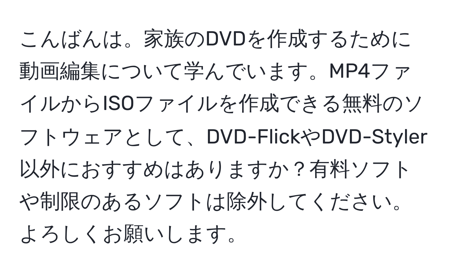 こんばんは。家族のDVDを作成するために動画編集について学んでいます。MP4ファイルからISOファイルを作成できる無料のソフトウェアとして、DVD-FlickやDVD-Styler以外におすすめはありますか？有料ソフトや制限のあるソフトは除外してください。よろしくお願いします。