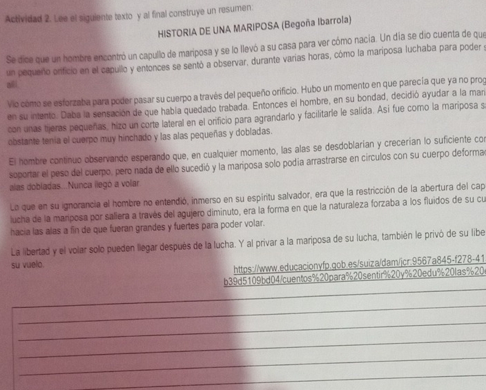 Actividad 2. Lee el siguiente texto y al final construye un resumen.
HISTORIA DE UNA MARIPOSA (Begoña Ibarrola)
Se dice que un hombre encontró un capullo de mariposa y se lo llevó a su casa para ver cómo nacía. Un día se dio cuenta de que
un pequeño orifició en el capullo y entonces se sentó a observar, durante varias horas, cómo la mariposa luchaba para poder s
aii
Vio como se esforzaba para poder pasar su cuerpo a través del pequeño orificio. Hubo un momento en que parecía que ya no prog
en su intento. Daba la sensación de que había quedado trabada. Entonces el hombre, en su bondad, decidió ayudar a la man
con unas tijeras pequeñas, hizo un corte lateral en el orificio para agrandarlo y facilitarle le salida. Asi fue como la mariposa s.
obstante tenía el cuerpo muy hinchado y las alas pequeñas y dobladas.
El hombre continuo observando esperando que, en cualquier momento, las alas se desdoblarían y crecerían lo suficiente con
soportar el peso del cuerpo, pero nada de ello sucedió y la mariposa solo podía arrastrarse en círculos con su cuerpo deformad
alas dobladas...Nunca llegó a volar.
La que en su ignorancia el hombre no entendió, inmerso en su espíritu salvador, era que la restricción de la abertura del cap
jucha de la mariposa por saliera a través del agujero diminuto, era la forma en que la naturaleza forzaba a los fluidos de su cu
hacia las alas a fin de que fueran grandes y fuertes para poder volar.
La libertad y el volar solo pueden llegar después de la lucha. Y al privar a la mariposa de su lucha, también le privó de su libe
su vuelo.
https://www.educacionyfp.gob.es/suiza/dam/jcr:9567a845-f278-41
_
b39d5109bd04/cuentos%20para%20sentir%20y%20edu%20las%20
_
_
_
_
_
_