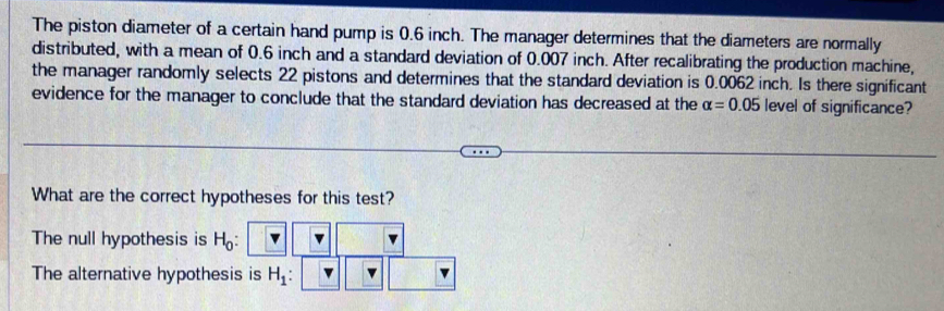 The piston diameter of a certain hand pump is 0.6 inch. The manager determines that the diameters are normally
distributed, with a mean of 0.6 inch and a standard deviation of 0.007 inch. After recalibrating the production machine,
the manager randomly selects 22 pistons and determines that the standard deviation is 0.0062 inch. Is there significant
evidence for the manager to conclude that the standard deviation has decreased at the alpha =0.05 level of significance?
What are the correct hypotheses for this test?
The null hypothesis is H_0 :
The alternative hypothesis is H_1 :