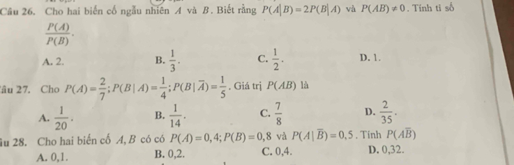 Cho hai biến cố ngẫu nhiên A và B. Biết rằng P(A|B)=2P(B|A) và P(AB)!= 0. Tính ti shat O
 P(A)/P(B) .
A. 2. B.  1/3 . C.  1/2 . D. 1.
âu 27. Cho P(A)= 2/7 ; P(B|A)= 1/4 ; P(B|overline A)= 1/5 . Giá trị P(AB) là
A.  1/20 .  1/14 . C.  7/8  D.  2/35 . 
B.
âu 28. Cho hai biến cố A, B có có P(A)=0,4; P(B)=0,8 và P(A|overline B)=0,5. Tính P(Aoverline B)
A. 0, 1. B. 0, 2. C. 0, 4. D. 0,32.