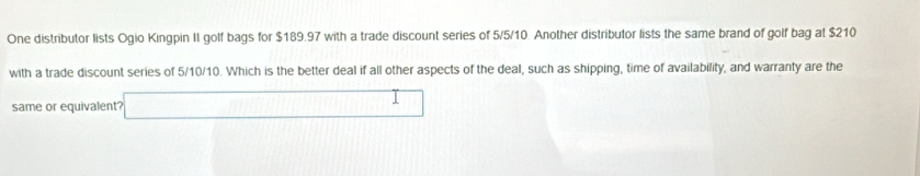 One distributor lists Ogio Kingpin II golf bags for $189.97 with a trade discount series of 5/5/10 Another distributor lists the same brand of golf bag at $210
with a trade discount series of 5/10/10. Which is the better deal if all other aspects of the deal, such as shipping, time of availability, and warranty are the 
same or equivalent? □