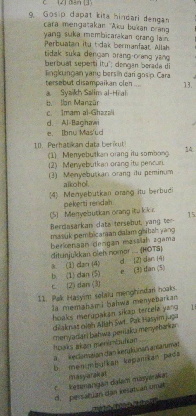 (2) dân (3)
9. Gosip dapat kita hindari dengan
cara mengatakan "Aku bukan orang
yang suka membicarakan orang lain.
Perbuatan itu tidak bermanfaat. Allah
tidak suka dengan orang-orang yang
berbuat seperti itu"; dengan berada di
lingkungan yang bersih dari gosip. Cara
tersebut disampaikan oleh .... 13.
a. Syaikh Salim al-Hilali
b. Ibn Manẓür
c. Imam al-Ghazali
d、 Al-Baghawi
e. Ibnu Mas'ud
10. Perhatikan data berikut!
(1) Menyebutkan orang itu sombong. 14:
(2) Menyebutkan orang itu pencuri.
(3) Menyebutkan orang itu peminum
alkohol.
(4) Menyebutkan orang itu berbudi
pekerti rendah.
(5) Menyebutkan orang itu kikir.
15.
Berdasarkan data tersebut, yang ter-
masuk pembicaraan dalam ghibah yang
berkenaan dengan masalah agama
ditunjukkan oleh nomor .... (HOTS)
a. (1) dan (4) d. (2) dan (4)
b. (1) dan (5) e. (3) dan (5)
c. (2) dan (3)
11. Pak Hasyim selalu menghindari hoaks.
Ia memahami bahwa menyebarkan
hoaks merupakan sikap tercela yang 1
dilaknat oleh Allah Swt.. Pak Hasyim juga
menyadari bahwa perilaku menyebarkan
hoaks akan menimbulkan ....
a kedamaian dan kerükunan antarumät
b. menimbulkan kepanikan pada
masyarakat
cketenangan dalam masyárákat
d. persatuan dan kesatuan umat
Atidch Aühiek Katroi