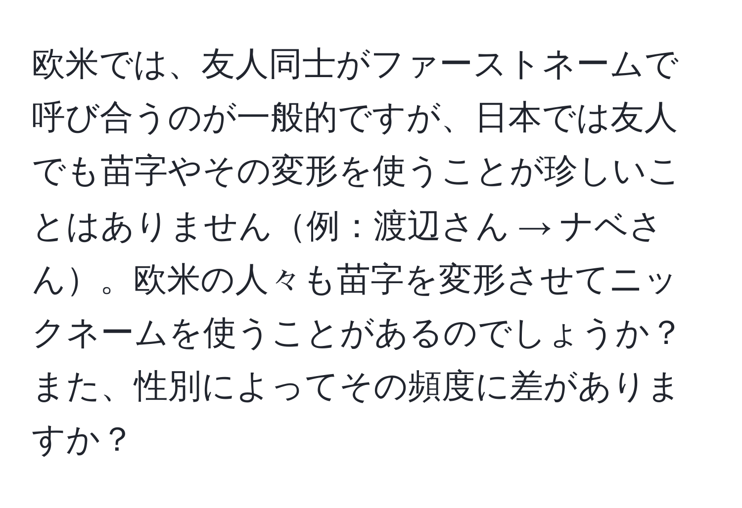 欧米では、友人同士がファーストネームで呼び合うのが一般的ですが、日本では友人でも苗字やその変形を使うことが珍しいことはありません例：渡辺さん → ナベさん。欧米の人々も苗字を変形させてニックネームを使うことがあるのでしょうか？また、性別によってその頻度に差がありますか？