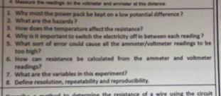 Daesure the readings on the voltmater and ammatar at this distance. 
1. Why must the power pack be kept on a low potential difference ? 
2. What are the hasards ? 
3. How does the temperature affect the resistance? 
4. Why is it important to switch the electricity off in between each reading ? 
5. What sort of error could cause all the ammeter/voltmeter readings to be 
too high? 
6. How can resistance be calculated from the ammeter and voltmeter 
readings? 
7. What are the variables in this experiment? 
8. Define resolution, repeatability and reproducibility. 
h e cs e e ee of a siee c ine the cino