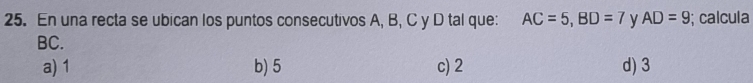 En una recta se ubican los puntos consecutivos A, B, C y D tal que: AC=5, BD=7 y AD=9; calcula
BC.
a) 1 b) 5 c) 2 d) 3