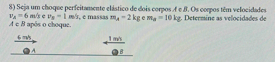 Seja um choque perfeitamente elástico de dois corpos A e B. Os corpos têm velocidades
v_A=6m/s e v_B=1m/s , e massas m_A=2kg e m_B=10kg. Determine as velocidades de 
A e B após o choque.