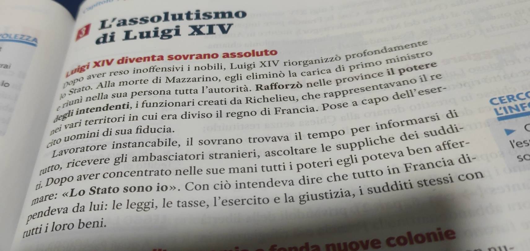 Lassolutismo 
OLEZZA 
di Luigi XIV 
uigi XIV diventa sovrano assoluto 
lo popo aver reso inoffensivi i nobili, Luigi XIV riorganizzò profondamente 
rai 
Stato. Alla morte di Mazzarino, egli eliminò la carica di primo ministro 
riuni nella sua persona tutta l’autorità. Rafforzò nelle province il potere 
degli intendenti, i funzionari creati da Richelieu, che rappresentavano il re 
CERC 
nei vari territori in cuí era diviso il regno di Francia. Pose a capo dell’eser- 
Lavoratore instancabile, il sovrano trovava il tempo per informarsi di 
LINF 
cito uomini di sua fiducia. 
rutto, ricevere gli ambasciatori stranieri, ascoltare le suppliche dei suddi- 
ti. Dopo aver concentrato nelle sue mani tutti i poteri egli poteva ben affer- 
l'es 
mare: «Lo Stato sono io». Con ciò intendeva dire che tutto in Francia di- 
so 
pendeva da lui: le leggi, le tasse, l’esercito e la giustizia, i sudditi stessi con 
rutti i loro beni. 
a n u o e colonie