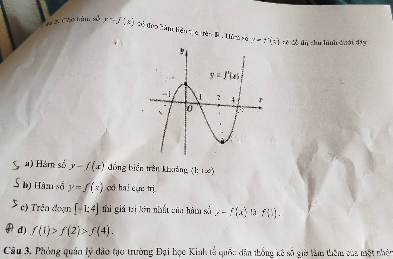 Zầu 2. Cho hàm số y=f(x) có đạo hàm liên tục trên R . Hàm số y=f'(x) có đồ thị như hình dưới đây.
a) Hàm số y=f(x) đồng biến trên khoảng (1;+∈fty )
b) Hàm số y=f(x) có hai cực trị.
c) Trên đoạn [-1;4] thì giá trị lớn nhất của hàm số y=f(x) là f(1).
d) f(1)>f(2)>f(4).
Câu 3. Phòng quản lý đào tạo trường Đại học Kinh tế quốc dân thống kê số giờ làm thêm của một nhón