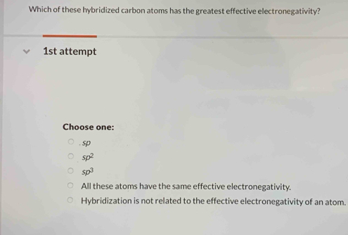 Which of these hybridized carbon atoms has the greatest effective electronegativity?
1st attempt
Choose one:. sp
sp^2
sp^3
All these atoms have the same effective electronegativity.
Hybridization is not related to the effective electronegativity of an atom.