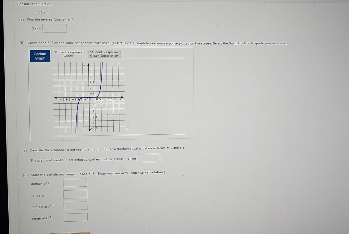 Consider the function.
f(x)=x^7
(a) Find the inverse function of f.
f^(-1)(x)=□
(b) Graph f and f^(-1) on the same set of coordinate axes. (Select Update Graph to see your response plotted on the screen. Select the Submit button to grade your response.)
Update Student Response Student Response
Graph Graph Graph Description
(c) Describe the relationship between the graphs. (Enter a mathematical equation in terms of x and y.)
The graphs of f and f^(-1) are reflections of each other across the line □ 
(d) State the domain and range of f and f^(-1). (Enter your answers using interval notation.)
domain of f □ 
range of f □ 
domain of f^(-1) □
range of f^(-1) □