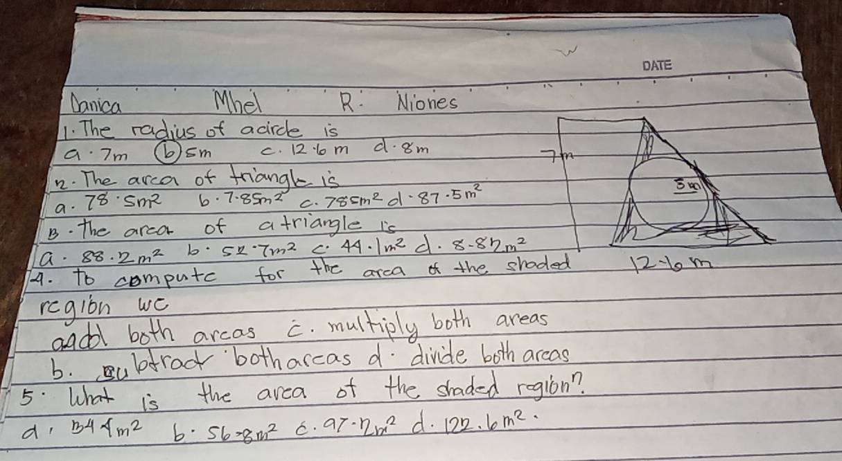 Danica Mhel R: Niones
1. The radius of acircle is
a 7m ⑥sm C. lo m d· 8m
7
22. The arca of triangl is
a. 78· 5m^2 b. 7.85m^2 C. 78cm^2d· 87· 5m^2
B. the arco of a triangle is
a. 88. 2m^2 b. 527m^2 C. 44· 1m^2 c . 8.82m^2
74. to CD^r mputc for the arca of the shoded 12-1o m
region wc
adl both arcas c. multiply both areas
b. ubtroc botharcas d divide both arcas
5. What is the area of the shaded region?
d 344m^2 56-8m^2 C. 97· 97x^2 d. 122.6m^2