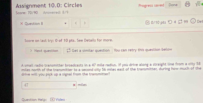 Assignment 10.0: Circles Progress saved Done sqrt(0) 
Scare: 70/90 Answered: 8/9 
× Question 8 < > □ 0/10 pts つ 4 $ 99 Det 
Score on last try: 0 of 10 pts. See Details for more. 
Next question Get a similar question You can retry this question below 
A small radio transmitter broadcasts in a 47 mile radius. If you drive along a straight line from a city 58
miles north of the transmitter to a second city 56 miles east of the transmitter, during how much of the 
drive will you pick up a signal from the transmitter?
47 miles
Question Help: Video