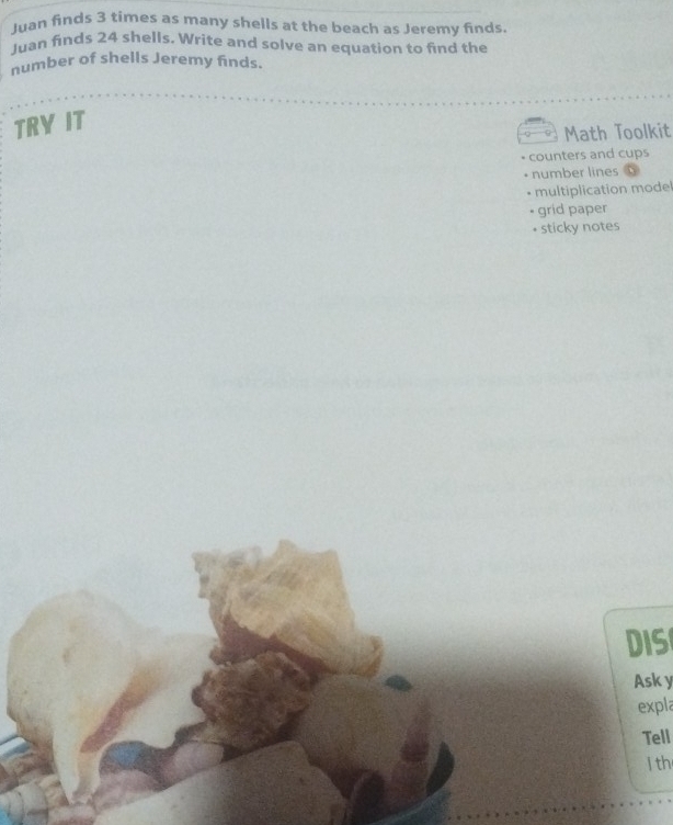 Juan finds 3 times as many shells at the beach as Jeremy finds. 
Juan finds 24 shells. Write and solve an equation to find the 
number of shells Jeremy finds. 
TRY IT 
Math Toolkit 
counters and cups 
number lines 
* multiplication model 
• grid paper 
• sticky notes 
DIS 
Ask y 
expla 
Tell 
l th