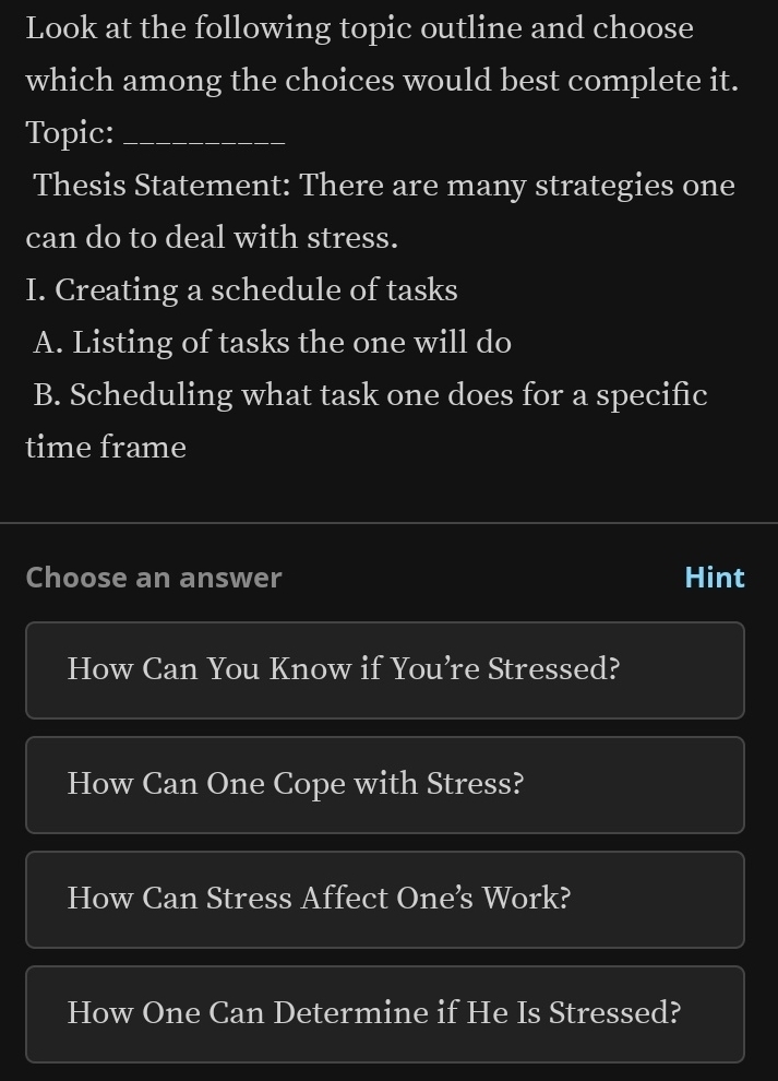 Look at the following topic outline and choose
which among the choices would best complete it.
Topic:_
Thesis Statement: There are many strategies one
can do to deal with stress.
I. Creating a schedule of tasks
A. Listing of tasks the one will do
B. Scheduling what task one does for a specific
time frame
Choose an answer Hint
How Can You Know if You’re Stressed?
How Can One Cope with Stress?
How Can Stress Affect One’s Work?
How One Can Determine if He Is Stressed?