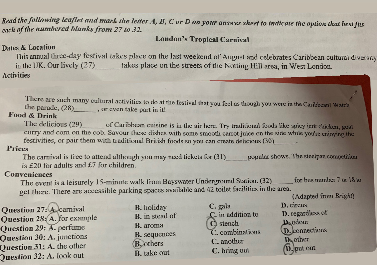 Read the following leaflet and mark the letter A, B, C or D on your answer sheet to indicate the option that best fits
each of the numbered blanks from 27 to 32.
London’s Tropical Carnival
Dates & Location
This annual three-day festival takes place on the last weekend of August and celebrates Caribbean cultural diversity
in the UK. Our lively (27)_ takes place on the streets of the Notting Hill area, in West London.
Activities
There are such many cultural activities to do at the festival that you feel as though you were in the Caribbean! Watch
the parade, (28)_ , or even take part in it!
Food & Drink
The delicious (29)_ of Caribbean cuisine is in the air here. Try traditional foods like spicy jerk chicken, goat
curry and corn on the cob. Savour these dishes with some smooth carrot juice on the side while you're enjoying the
festivities, or pair them with traditional British foods so you can create delicious (30) _.
Prices
The carnival is free to attend although you may need tickets for (31)_ popular shows. The steelpan competition
is £20 for adults and £7 for children.
Conveniences
The event is a leisurely 15-minute walk from Bayswater Underground Station. (32) _for bus number 7 or 18 to
get there. There are accessible parking spaces available and 42 toilet facilities in the area.
(Adapted from Bright)
Question 27: A carnival B. holiday C. gala D. circus
Question 28: A. for example B. in stead of C. in addition to D. regardless of
Question 29: A. perfume B. aroma C stench
Dodour
C. combinations
Question 30:A . junctions B. sequences D. connections
C. another
Question 31:A . the other B. others D. other
C. bring out
Question 32:A . look out B. take out D. put out