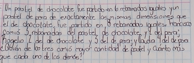 Un paotel de chocolate foe partob. en b rebanadas gales you 
pastel de pera de exactamence las nismas dimensiones que 
el de chocolate, fue partido en, 8 rebanadas lggles, Fancc0 
Somo S, rebangdas del pastes de chocclate y I del perai 
hagelo I del de cocolatey 3 del do, perosy laiday del de pere 
dOdien delotres cmo cayon cantidad de pastely ccanto mas 
gue cada cno de los denos?