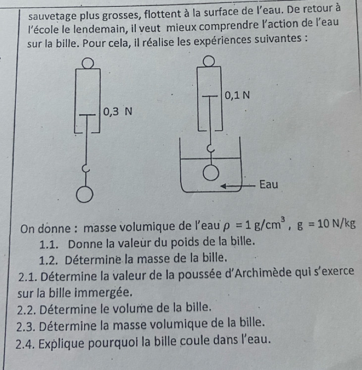 sauvetage plus grosses, flottent à la surface de l’eau. De retour à 
l'école le lendemain, il veut mieux comprendre l'action de l'eau 
sur la bille. Pour cela, il réalise les expériences suivantes : 
* On dônne : masse volumique de l'eau rho =1g/cm^3, g=10N/kg
1.1. Donne la valeür du poids de la bille. 
1.2. Détermine la masse de la bille. 
2.1. Détermine la valeur de la poussée d'Archimède qui s'exerce 
sur la bille immergée. 
2.2. Détermine le volume de la bille. 
2.3. Détermine la masse volumique de la bille. 
2.4. Explique pourquoi la bille coule dans l’eau.