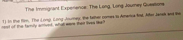 Name_ 
The Immigrant Experience: The Long, Long Journey Questions 
1) In the film. The Long, Long Journey, the father comes to America first. After Janek and the 
rest of the family arrived, what were their lives like?