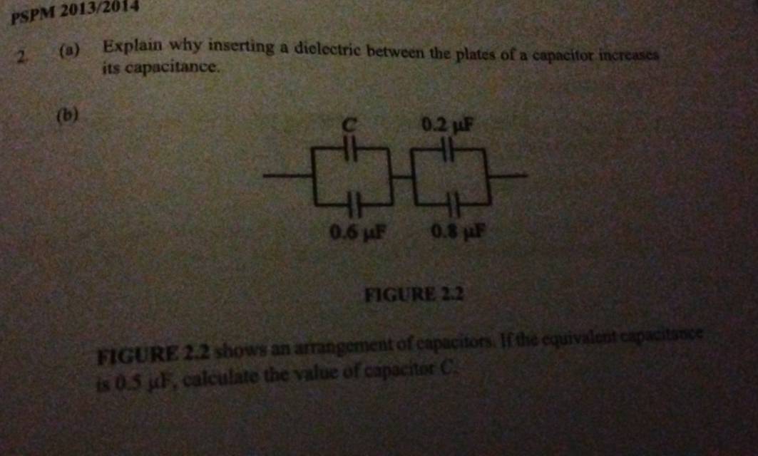 PSPM 2013/2014 
2. (a) Explain why inserting a dielectric between the plates of a capacitor increases 
its capacitance. 
(b) 
c 0.2 µF
0.6 µF 0.8 μF
FIGURE 2.2 
FIGURE 2.2 shows an arrangement of capacitors. If the equivalent capacitance 
is 0.5 µF, calculate the value of capacitor C.