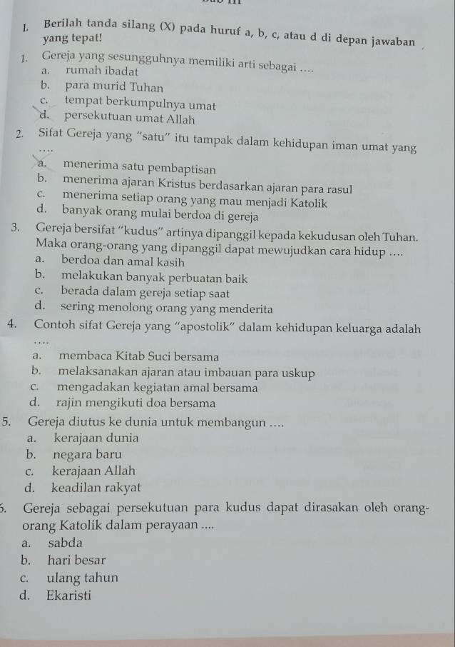 Berilah tanda silang (X) pada huruf a, b, c, atau d di depan jawaban
yang tepat!
1. Gereja yang sesungguhnya memiliki arti sebagai …...
a. rumah ibadat
b. para murid Tuhan
c. tempat berkumpulnya umat
d. persekutuan umat Allah
2. Sifat Gereja yang “satu” itu tampak dalam kehidupan iman umat yang
a menerima satu pembaptisan
b. menerima ajaran Kristus berdasarkan ajaran para rasul
c. menerima setiap orang yang mau menjadi Katolik
d. banyak orang mulai berdoa di gereja
3. Gereja bersifat “kudus” artinya dipanggil kepada kekudusan oleh Tuhan.
Maka orang-orang yang dipanggil dapat mewujudkan cara hidup ....
a. berdoa dan amal kasih
b. melakukan banyak perbuatan baik
c. berada dalam gereja setiap saat
d. sering menolong orang yang menderita
4. Contoh sifat Gereja yang “apostolik” dalam kehidupan keluarga adalah
…
a. membaca Kitab Suci bersama
b. melaksanakan ajaran atau imbauan para uskup
c. mengadakan kegiatan amal bersama
d. rajin mengikuti doa bersama
5. Gereja diutus ke dunia untuk membangun ….
a. kerajaan dunia
b. negara baru
c. kerajaan Allah
d. keadilan rakyat
6. Gereja sebagai persekutuan para kudus dapat dirasakan oleh orang-
orang Katolik dalam perayaan ....
a. sabda
b. hari besar
c. ulang tahun
d. Ekaristi