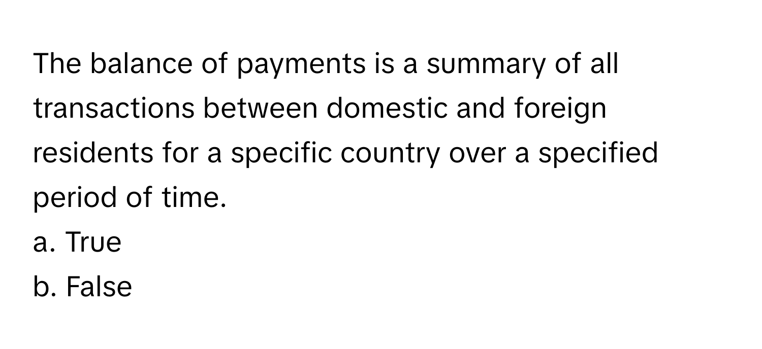 The balance of payments is a summary of all transactions between domestic and foreign residents for a specific country over a specified period of time. 
a. ﻿True 
b. ﻿False