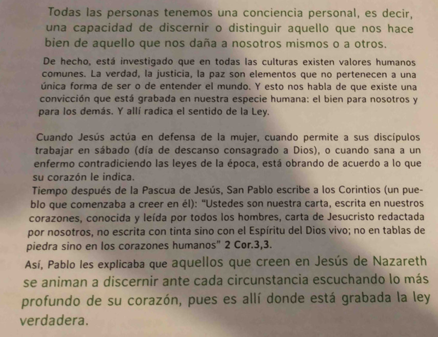 Todas las personas tenemos una conciencia personal, es decir, 
una capacidad de discernir o distinguir aquello que nos hace 
bien de aquello que nos daña a nosotros mismos o a otros. 
De hecho, está investigado que en todas las culturas existen valores humanos 
comunes. La verdad, la justicia, la paz son elementos que no pertenecen a una 
única forma de ser o de entender el mundo. Y esto nos habla de que existe una 
convicción que está grabada en nuestra especie humana: el bien para nosotros y 
para los demás. Y allí radica el sentido de la Ley. 
Cuando Jesús actúa en defensa de la mujer, cuando permite a sus discípulos 
trabajar en sábado (día de descanso consagrado a Dios), o cuando sana a un 
enfermo contradiciendo las leyes de la época, está obrando de acuerdo a lo que 
su corazón le indica. 
Tiempo después de la Pascua de Jesús, San Pablo escribe a los Corintios (un pue- 
blo que comenzaba a creer en él): “Ustedes son nuestra carta, escrita en nuestros 
corazones, conocida y leída por todos los hombres, carta de Jesucristo redactada 
por nosotros, no escrita con tinta sino con el Espíritu del Dios vivo; no en tablas de 
piedra sino en los corazones humanos" 2 Cor. 3, 3. 
Así, Pablo les explicaba que aquellos que creen en Jesús de Nazareth 
se animan a discernir ante cada circunstancia escuchando lo más 
profundo de su corazón, pues es allí donde está grabada la ley 
verdadera.