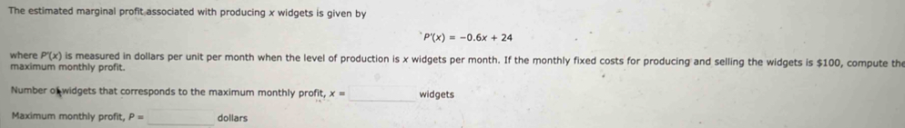 The estimated marginal profit associated with producing x widgets is given by
P'(x)=-0.6x+24
where P'(x) is measured in dollars per unit per month when the level of production is x widgets per month. If the monthly fixed costs for producing and selling the widgets is $100, compute th 
maximum monthly profit. 
Number of widgets that corresponds to the maximum monthly profit it, x=□ widgets 
Maximum monthly profit P=□ _ dollars