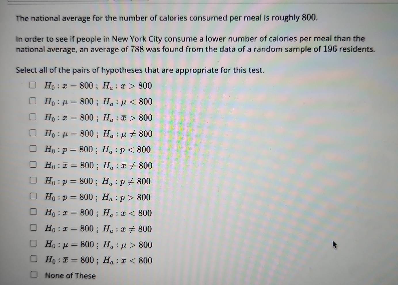 The national average for the number of calories consumed per meal is roughly 800.
In order to see if people in New York City consume a lower number of calories per meal than the
national average, an average of 788 was found from the data of a random sample of 196 residents.
Select all of the pairs of hypotheses that are appropriate for this test.
H_0:x=800; H_a:x>800
H_0:mu =800; H_a:mu <800</tex>
H_0:overline x=800; H_a:overline x>800
H_0:mu =800; H_a:mu != 800
H_0:p=800; H_a:p<800</tex>
H_0:overline x=800; H_a:overline x!= 800
H_0:p=800; H_a:p!= 800
H_0:p=800; H_a:p>800
H_0:x=800; H_a:x<800</tex>
H_0:x=800; H_a:x!= 800
H_0:mu =800; H_a:mu >800
H_0:overline x=800; H_a:overline x<800</tex> 
None of These