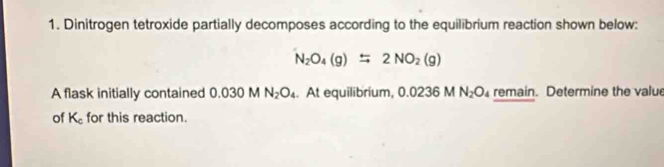 Dinitrogen tetroxide partially decomposes according to the equilibrium reaction shown below:
N_2O_4(g)=2NO_2(g)
A flask initially contained 0.030 N_2O_4. At equilibrium, 0.02361 N_2O remain. Determine the valu 
of K_c for this reaction.