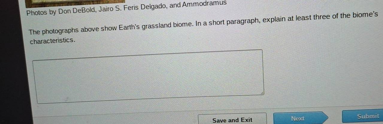 Photos by Don DeBold, Jairo S. Feris Delgado, and Ammodramus 
The photographs above show Earth's grassland biome. In a short paragraph, explain at least three of the biome's 
characteristics. 
Save and Exit Next Submit