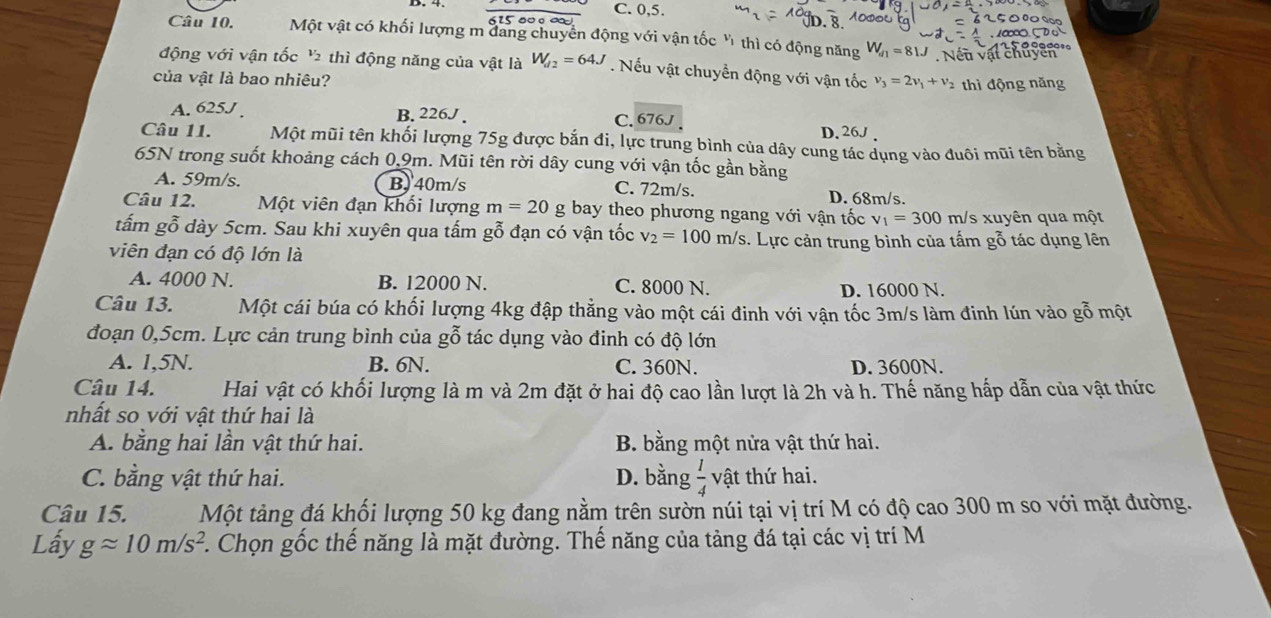 C. 0,5.
615 00º ∞
Câu 10. Một vật có khối lượng m đang chuyển động với vận tốc ' thì có động năng W_d1=81J Nếu vật chu
động với vận tốc ½ thì động năng của vật là 64J. Nếu vật chuyển động với vận tốc
của vật là bao nhiêu? v_3=2v_1+v_2 thì động năng
A. 625J . B. 226J . C. 676J
D. 26J 
Câu 11. Một mũi tên khối lượng 75g được bắn đi, lực trung bình của dây cung tác dụng vào đuôi mũi tên bằng
65N trong suốt khoảng cách 0,9m. Mũi tên rời dây cung với vận tốc gần bằng
A. 59m/s. B, 40m/s
C. 72m/s. D. 68m/s.
Câu 12. Một viên đạn khối lượng m=20 g bay theo phương ngang với vận tốc v_1=300m/ /s xuyên qua một
tấm gỗ dày 5cm. Sau khi xuyên qua tấm gỗ đạn có vận tốc v_2=100m/s. Lực cản trung bình của tấm gỗ tác dụng lên
viên đạn có độ lớn là
A. 4000 N. B. 12000 N. C. 8000 N.
D. 16000 N.
Câu 13. Một cái búa có khối lượng 4kg đập thẳng vào một cái đinh với vận tốc 3m/s làm đinh lún vào gỗ một
đoạn 0,5cm. Lực cản trung bình của gỗ tác dụng vào đinh có độ lớn
A. 1,5N. B. 6N. C. 360N. D. 3600N.
Câu 14. Hai vật có khối lượng là m và 2m đặt ở hai độ cao lần lượt là 2h và h. Thế năng hấp dẫn của vật thức
nhất so với vật thứ hai là
A. bằng hai lần vật thứ hai. B. bằng một nửa vật thứ hai.
C. bằng vật thứ hai. D. bằng  1/4  vật thứ hai.
Câu 15. Một tảng đá khối lượng 50 kg đang nằm trên sườn núi tại vị trí M có độ cao 300 m so với mặt đường.
Lấy gapprox 10m/s^2.. Chọn gốc thế năng là mặt đường. Thế năng của tảng đá tại các vị trí M