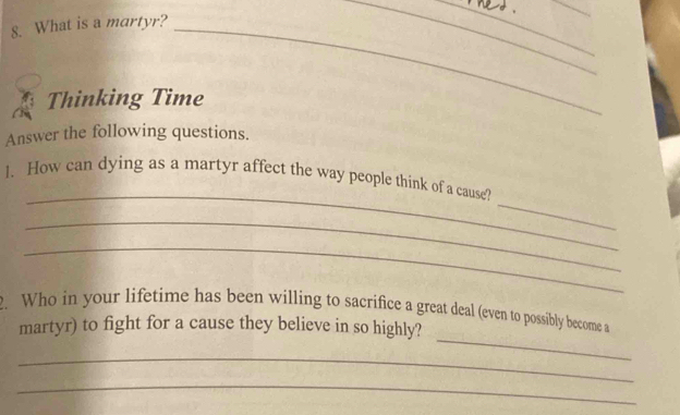 What is a martyr?_ 
___ 
Thinking Time 
Answer the following questions. 
_ 
_ 
1. How can dying as a martyr affect the way people think of a cause 
_ 
_ 
_ 
. Who in your lifetime has been willing to sacrifice a great deal (even to possibly become a 
martyr) to fight for a cause they believe in so highly? 
_ 
_