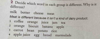 Decide which word in each group is different. Why is it 
different? 
milk butter cheese meat 
Meat is different because it isn't a kind of dairy product. 
1 coffee orange juice jam tea 
2 orange biscuit banana apple 
3 carrot bean potato rice 
4 apple juice egg bread marmalade