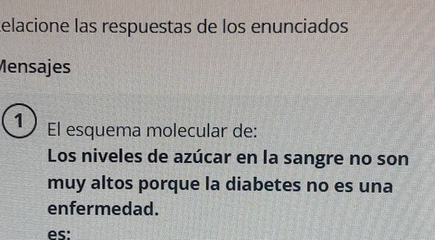 telacione las respuestas de los enunciados 
Mensajes 
1 
El esquema molecular de: 
Los niveles de azúcar en la sangre no son 
muy altos porque la diabetes no es una 
enfermedad. 
es: