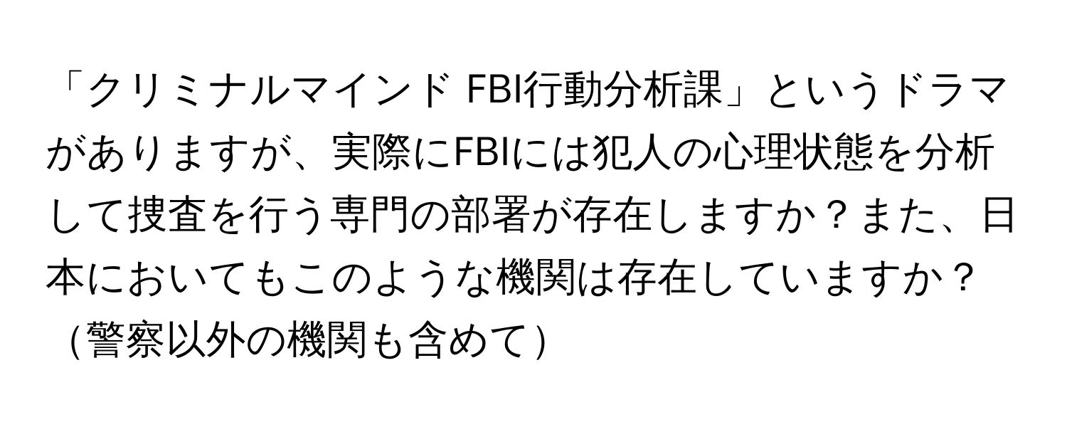 「クリミナルマインド FBI行動分析課」というドラマがありますが、実際にFBIには犯人の心理状態を分析して捜査を行う専門の部署が存在しますか？また、日本においてもこのような機関は存在していますか？警察以外の機関も含めて