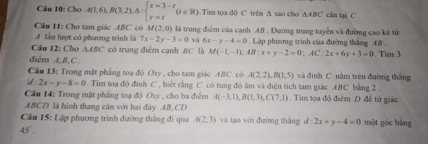 Cho A(1;6), B(3;2), △ :beginarrayl x=3-t y=tendarray.  (t∈ R) Tim tọa độ C trên Δ sao cho △ ABC cân tại C
Câu 11: Cho tam giác ABC có M(2;0) là trung điểm của cạnh AB. Đường trung tuyến và đường cao kẻ từ 
A lần lượt có phương trình là 7x-2y-3=0 và 6x-y-4=0 Lập phương trình của đường thắng AB
Câu 12: Cho △ ABC có trung điểm cạnh BC là M(-1,-1); AB:x+y-2=0; AC:2x+6y+3=0. Tim 3 
diểm A, B, C. 
Cầu 13: Trong mặt phăng toạ độ Oxy , cho tam giác ABC có A(2;2), B(1;5) và đỉnh C nằm trên đường thắng
d:2x-y-8=0 Tìm toạ độ đỉnh C , biết rằng C có tung độ âm và diện tích tam giác ABC bằng 2. 
Cầu 14: Trong mặt phăng toạ độ Oxy , cho ba điểm A(-3;1), B(1;3), C(7;1). Tìm tọa độ điểm D đề tứ giác
ABCD là hình thang cân với hai đáy AB, CD. 
Cầu 15: Lập phương trình đường thăng đi qua A(2;3) và tạo với đường thắng d:2x+y-4=0 một góc bằng
45°.